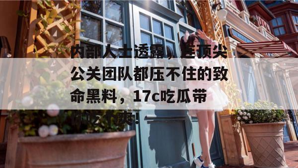 内部人士透露,连顶尖公关团队都压不住的致命黑料,17c吃瓜带你吃个爽!
