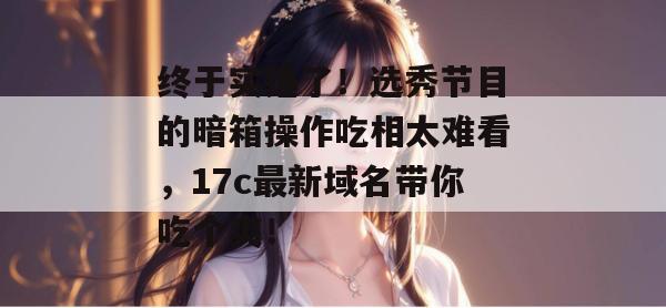 终于实锤了！选秀节目的暗箱操作吃相太难看，17c最新域名带你吃个爽！