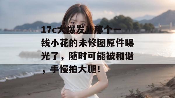 17c大爆发!那个一线小花的未修图原件曝光了,随时可能被和谐,手慢拍大腿!