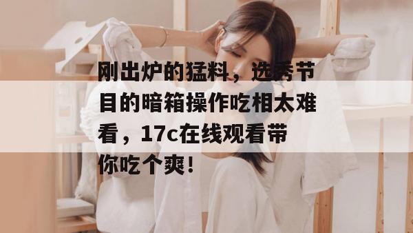 刚出炉的猛料，选秀节目的暗箱操作吃相太难看，17c在线观看带你吃个爽！