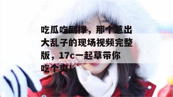吃瓜吃到撑,那个惹出大乱子的现场视频完整版,17c一起草带你吃个爽!