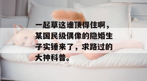 一起草这谁顶得住啊，某国民级偶像的隐婚生子实锤来了，求路过的大神科普。