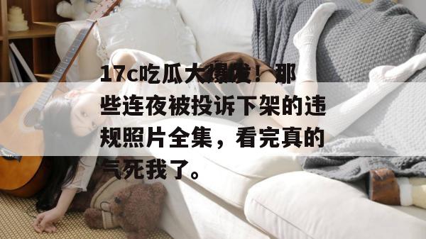 17c吃瓜大爆发!那些连夜被投诉下架的违规照片全集,看完真的气死我了。