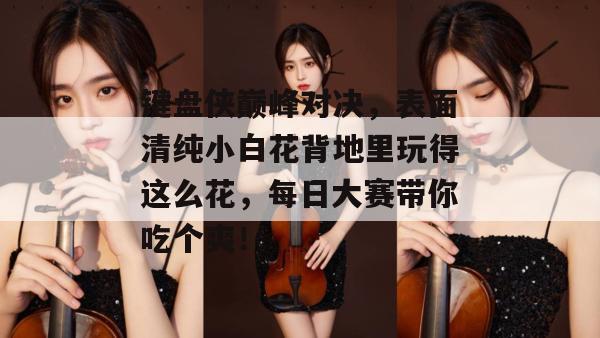 键盘侠巅峰对决,表面清纯小白花背地里玩得这么花,每日大赛带你吃个爽!