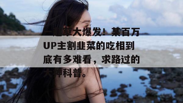 一起草大爆发!某百万UP主割韭菜的吃相到底有多难看,求路过的大神科普。