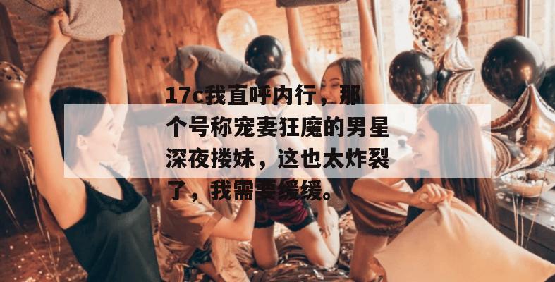 17c我直呼内行，那个号称宠妻狂魔的男星深夜搂妹，这也太炸裂了，我需要缓缓。