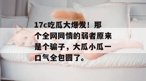 17c吃瓜大爆发!那个全网同情的弱者原来是个骗子,大瓜小瓜一口气全包圆了。