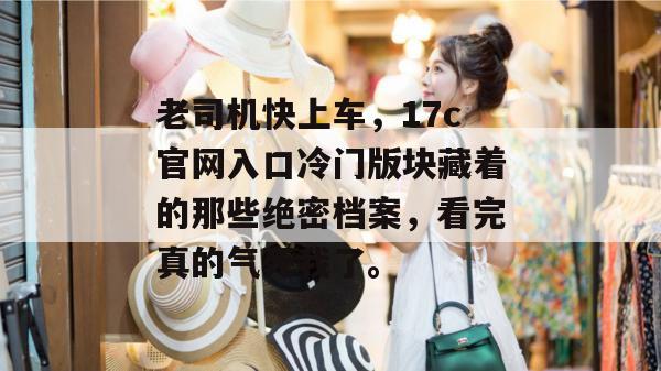 老司机快上车,17c官网入口冷门版块藏着的那些绝密档案,看完真的气死我了。