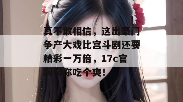 真不敢相信,这出豪门争产大戏比宫斗剧还要精彩一万倍,17c官网带你吃个爽!