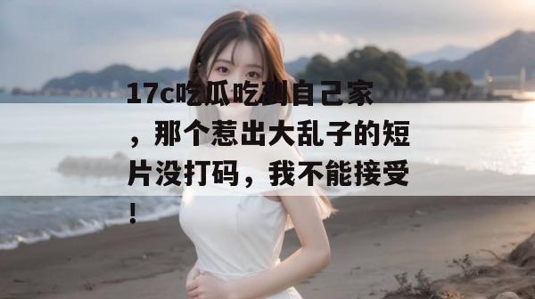 17c吃瓜吃到自己家,那个惹出大乱子的短片没打码,我不能接受!