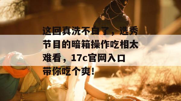 这回真洗不白了,选秀节目的暗箱操作吃相太难看,17c官网入口带你吃个爽!