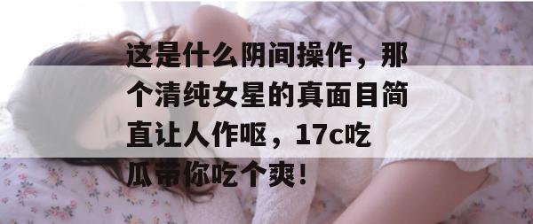 这是什么阴间操作,那个清纯女星的真面目简直让人作呕,17c吃瓜带你吃个爽!