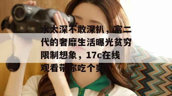 水太深不敢深扒，富二代的奢靡生活曝光贫穷限制想象，17c在线观看带你吃个爽！