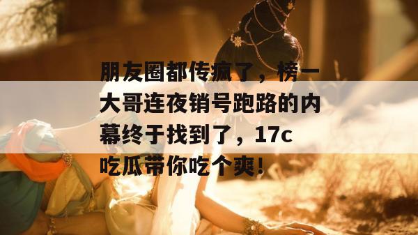 朋友圈都传疯了,榜一大哥连夜销号跑路的内幕终于找到了,17c吃瓜带你吃个爽!