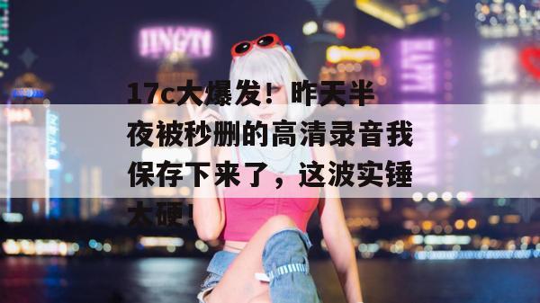 17c大爆发!昨天半夜被秒删的高清录音我保存下来了,这波实锤太硬!