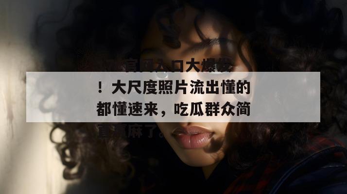 17c官网入口大爆发!大尺度照片流出懂的都懂速来,吃瓜群众简直赢麻了。