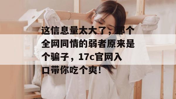 这信息量太大了,那个全网同情的弱者原来是个骗子,17c官网入口带你吃个爽!