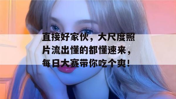 直接好家伙，大尺度照片流出懂的都懂速来，每日大赛带你吃个爽！