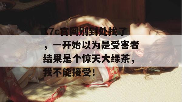 17c官网别到处找了,一开始以为是受害者结果是个惊天大绿茶,我不能接受!