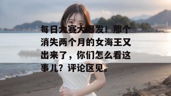 每日大赛大爆发!那个消失两个月的女海王又出来了,你们怎么看这事儿?评论区见。
