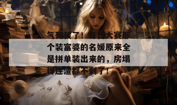 气死我了！每日大赛那个装富婆的名媛原来全是拼单装出来的，房塌得连渣都不剩了！