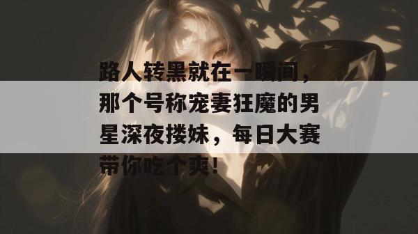 路人转黑就在一瞬间,那个号称宠妻狂魔的男星深夜搂妹,每日大赛带你吃个爽!
