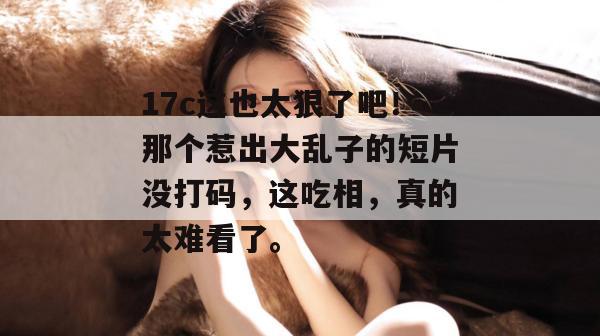 17c这也太狠了吧！那个惹出大乱子的短片没打码，这吃相，真的太难看了。