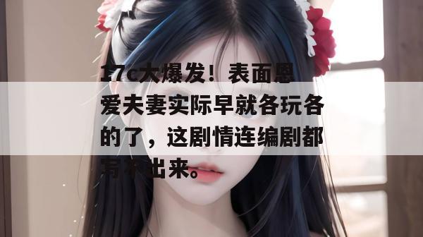 17c大爆发！表面恩爱夫妻实际早就各玩各的了，这剧情连编剧都写不出来。