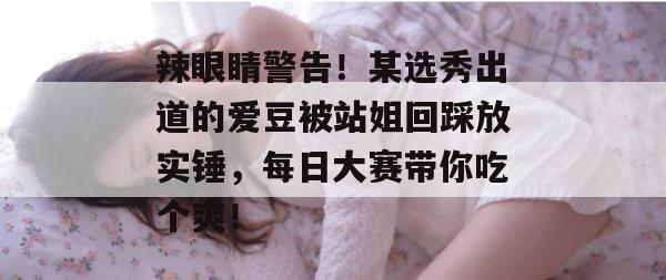 辣眼睛警告!某选秀出道的爱豆被站姐回踩放实锤,每日大赛带你吃个爽!