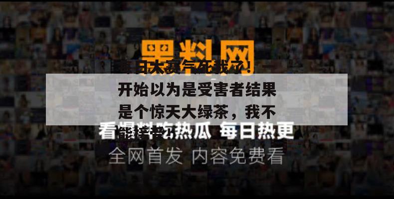 每日大赛气死我了!一开始以为是受害者结果是个惊天大绿茶,我不能接受!