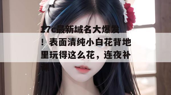 17c最新域名大爆发!表面清纯小白花背地里玩得这么花,连夜补课!
