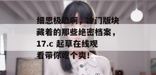细思极恐啊,冷门版块藏着的那些绝密档案,17.c 起草在线观看带你吃个爽!