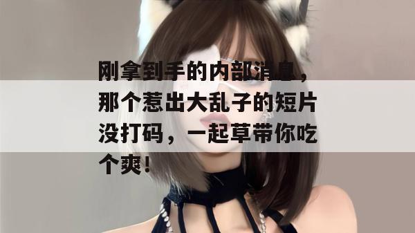 刚拿到手的内部消息，那个惹出大乱子的短片没打码，一起草带你吃个爽！