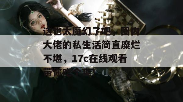 这也太魔幻了吧,圈内大佬的私生活简直糜烂不堪,17c在线观看带你吃个爽!