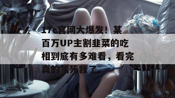 17c官网大爆发!某百万UP主割韭菜的吃相到底有多难看,看完真的气死我了。