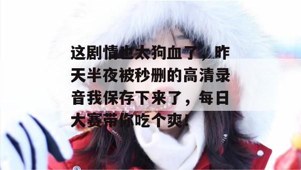 这剧情也太狗血了,昨天半夜被秒删的高清录音我保存下来了,每日大赛带你吃个爽!