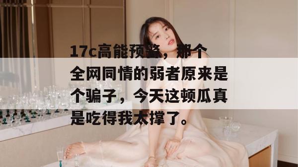17c高能预警,那个全网同情的弱者原来是个骗子,今天这顿瓜真是吃得我太撑了。