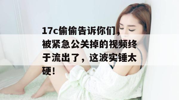 17c偷偷告诉你们,被紧急公关掉的视频终于流出了,这波实锤太硬!