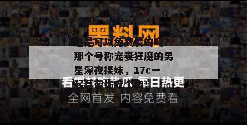 这是可以免费看的吗？那个号称宠妻狂魔的男星深夜搂妹，17c一起草带你吃个爽！