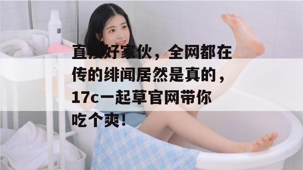 直接好家伙，全网都在传的绯闻居然是真的，17c一起草官网带你吃个爽！