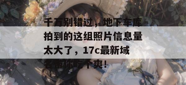 千万别错过，地下车库拍到的这组照片信息量太大了，17c最新域名带你吃个爽！
