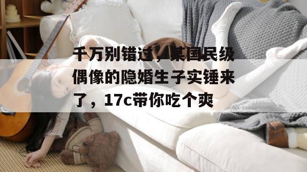 千万别错过，某国民级偶像的隐婚生子实锤来了，17c带你吃个爽！