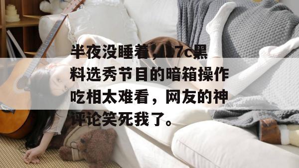 半夜没睡着，17c黑料选秀节目的暗箱操作吃相太难看，网友的神评论笑死我了。