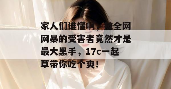 家人们谁懂啊，被全网网暴的受害者竟然才是最大黑手，17c一起草带你吃个爽！