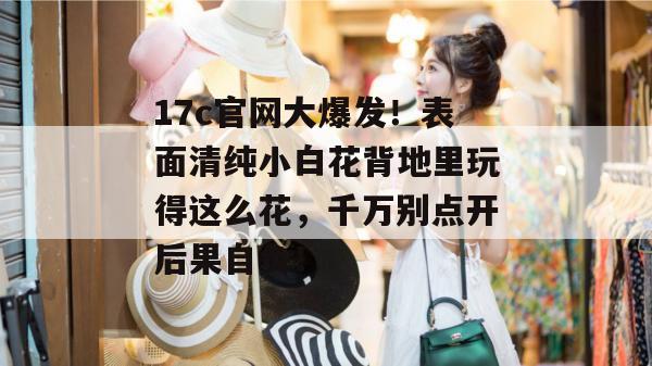17c官网大爆发！表面清纯小白花背地里玩得这么花，千万别点开后果自负！