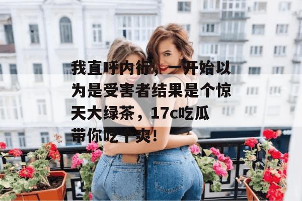 我直呼内行，一开始以为是受害者结果是个惊天大绿茶，17c吃瓜带你吃个爽！