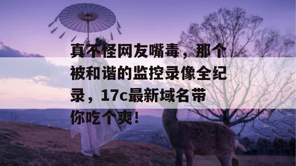 真不怪网友嘴毒，那个被和谐的监控录像全纪录，17c最新域名带你吃个爽！