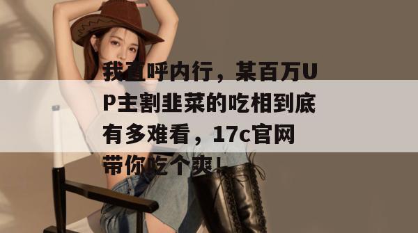 我直呼内行，某百万UP主割韭菜的吃相到底有多难看，17c官网带你吃个爽！
