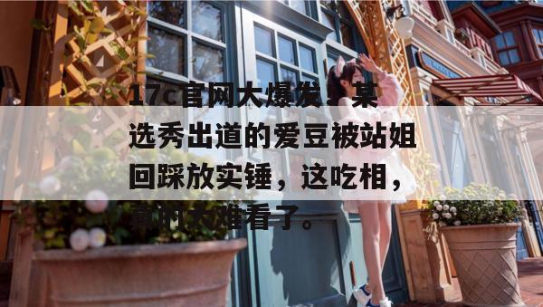 17c官网大爆发！某选秀出道的爱豆被站姐回踩放实锤，这吃相，真的太难看了。