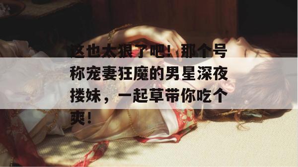 这也太狠了吧！那个号称宠妻狂魔的男星深夜搂妹，一起草带你吃个爽！